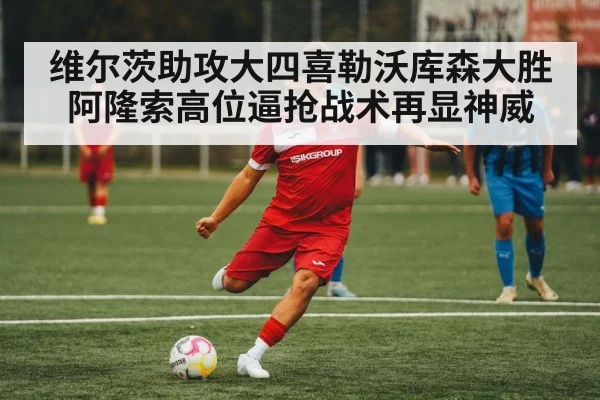 维尔茨助攻大四喜勒沃库森大胜阿隆索高位逼抢战术再显神威